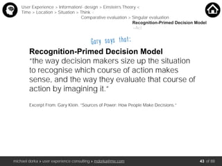 michael dorka » user experience consulting » mdorka@me.com of 88
Recognition-Primed Decision Model
“the way decision makers size up the situation
to recognise which course of action makes
sense, and the way they evaluate that course of
action by imagining it.”
Excerpt From: Gary Klein. “Sources of Power: How People Make Decisions.”
User Experience > Information/- design > Einstein’s Theory <
Time > Location > Situation > Think <
Comparative evaluation > Singular evaluation
Recognition-Primed Decision Model
>Act
Gary says that:
43
 