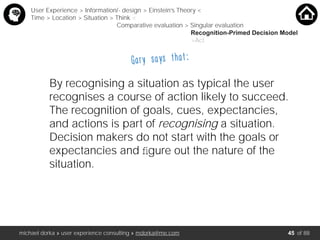 michael dorka » user experience consulting » mdorka@me.com of 88
By recognising a situation as typical the user
recognises a course of action likely to succeed.
The recognition of goals, cues, expectancies,
and actions is part of recognising a situation.
Decision makers do not start with the goals or
expectancies and ﬁgure out the nature of the
situation.
User Experience > Information/- design > Einstein’s Theory <
Time > Location > Situation > Think <
Comparative evaluation > Singular evaluation
Recognition-Primed Decision Model
>Act
Gary says that:
45
 