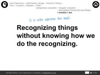 michael dorka » user experience consulting » mdorka@me.com of 88
It is rather experience then magic:
Recognizing things
without knowing how we
do the recognizing.
User Experience > Information/- design > Einstein’s Theory <
Time > Location > Situation > Think <
Comparative evaluation > Singular evaluation
> Recognition-Primed Decision Model
> Intuition > Act
50
 