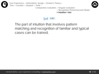michael dorka » user experience consulting » mdorka@me.com of 88
Good news:
The part of intuition that involves pattern
matching and recognition of familiar and typical
cases can be trained.
User Experience > Information/- design > Einstein’s Theory <
Time > Location > Situation > Think <
Comparative evaluation > Singular evaluation
> Recognition-Primed Decision Model
> Intuition > Act
52
 