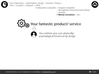 michael dorka » user experience consulting » mdorka@me.com of 88
Your fantastic product/ service
You confront your user physically/
psychological inﬂuenced by design
User Experience > Information/- design > Einstein’s Theory <
Time > Location > Situation > Think <
Comparative evaluation > Singular evaluation
> Recognition-Primed Decision Model
> Intuition
> Mental simulation > Act
59
 