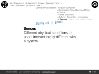 michael dorka » user experience consulting » mdorka@me.com of 88
Globally and in general:
Senses
Different physical conditions let
users interact totally different with
a system.
User Experience > Information/- design > Einstein’s Theory <
Time > Location > Situation > Think <
Comparative evaluation > Singular evaluation
> Recognition-Primed Decision Model
> Intuition
> Mental simulation
> Culture > Semantics > Linguistics >
> Senses > See > Hear > Feel > Smell
75
 