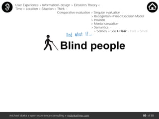 michael dorka » user experience consulting » mdorka@me.com of 88
And what if….…
Blind people
User Experience > Information/- design > Einstein’s Theory <
Time > Location > Situation > Think <
Comparative evaluation > Singular evaluation
> Recognition-Primed Decision Model
> Intuition
> Mental simulation
> Semantics >
> Senses > See > Hear > Feel > Smell
80
 