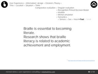 michael dorka » user experience consulting » mdorka@me.com of 88
* http://www.who.int/mediacentre/factsheets/fs282/en/
User Experience > Information/- design > Einstein’s Theory <
Time > Location > Situation > Think <
Comparative evaluation > Singular evaluation
> Recognition-Primed Decision Model
> Intuition
> Mental simulation
> Semantics >
> Senses > See > Hear > Feel > Smell
Braille is essential to becoming
literate.
Research shows that braille
literacy is related to academic
achievement and employment.
83
 