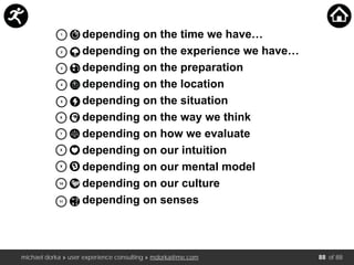 michael dorka » user experience consulting » mdorka@me.com of 88
1
2
3
4
5
6
7
8
9
10
11
depending on the time we have…
depending on the experience we have…
depending on the preparation
depending on the location
depending on the situation
depending on the way we think
depending on how we evaluate
depending on our intuition
depending on our mental model
depending on our culture
depending on senses
88
 