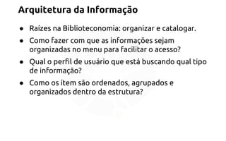 Arquitetura da Informação 
● Raízes na Biblioteconomia: organizar e catalogar. 
● Como fazer com que as informações sejam 
organizadas no menu para facilitar o acesso? 
● Qual o perfil de usuário que está buscando qual tipo 
de informação? 
● Como os ítem são ordenados, agrupados e 
organizados dentro da estrutura? 
 