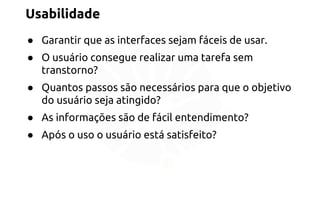 Usabilidade 
● Garantir que as interfaces sejam fáceis de usar. 
● O usuário consegue realizar uma tarefa sem 
transtorno? 
● Quantos passos são necessários para que o objetivo 
do usuário seja atingido? 
● As informações são de fácil entendimento? 
● Após o uso o usuário está satisfeito? 
 