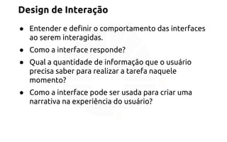 Design de Interação 
● Entender e definir o comportamento das interfaces 
ao serem interagidas. 
● Como a interface responde? 
● Qual a quantidade de informação que o usuário 
precisa saber para realizar a tarefa naquele 
momento? 
● Como a interface pode ser usada para criar uma 
narrativa na experiência do usuário? 
 
