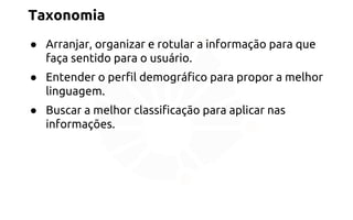 Taxonomia 
● Arranjar, organizar e rotular a informação para que 
faça sentido para o usuário. 
● Entender o perfil demográfico para propor a melhor 
linguagem. 
● Buscar a melhor classificação para aplicar nas 
informações. 
 