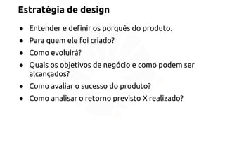 Estratégia de design 
● Entender e definir os porquês do produto. 
● Para quem ele foi criado? 
● Como evoluirá? 
● Quais os objetivos de negócio e como podem ser 
alcançados? 
● Como avaliar o sucesso do produto? 
● Como analisar o retorno previsto X realizado? 
 
