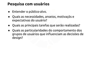 Pesquisa com usuários 
● Entender o público-alvo. 
● Quais as necessidades, anseios, motivaçõs e 
expectativas do usuário? 
● Quais as principais tarefas que serão realizadas? 
● Quais as particularidades do comportamento dos 
grupos de usuários que influenciam as decisões de 
design? 
 