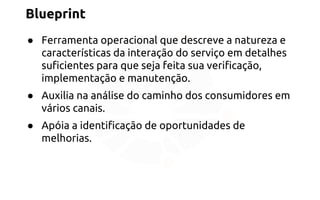 Blueprint 
● Ferramenta operacional que descreve a natureza e 
características da interação do serviço em detalhes 
suficientes para que seja feita sua verificação, 
implementação e manutenção. 
● Auxilia na análise do caminho dos consumidores em 
vários canais. 
● Apóia a identificação de oportunidades de 
melhorias. 
 