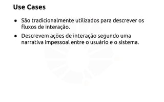 Use Cases 
● São tradicionalmente utilizados para descrever os 
fluxos de interação. 
● Descrevem ações de interação segundo uma 
narrativa impessoal entre o usuário e o sistema. 
 
