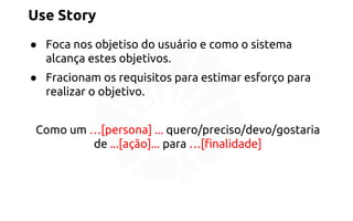 Use Story 
● Foca nos objetiso do usuário e como o sistema 
alcança estes objetivos. 
● Fracionam os requisitos para estimar esforço para 
realizar o objetivo. 
Como um …[persona] ... quero/preciso/devo/gostaria 
de ...[ação]... para …[finalidade] 
 