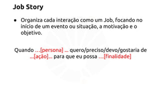 Job Story 
● Organiza cada interação como um Job, focando no 
início de um evento ou situação, a motivação e o 
objetivo. 
Quando …[persona] ... quero/preciso/devo/gostaria de 
...[ação]... para que eu possa …[finalidade] 
 