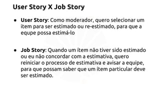 User Story X Job Story 
● User Story: Como moderador, quero selecionar um 
item para ser estimado ou re-estimado, para que a 
equpe possa estimá-lo 
● Job Story: Quando um ítem não tiver sido estimado 
ou eu não concordar com a estimativa, quero 
reiniciar o processo de estimativa e avisar a equipe, 
para que possam saber que um ítem particular deve 
ser estimado. 
 