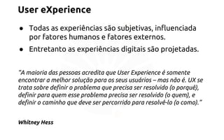 User eXperience 
● Todas as experiências são subjetivas, influenciada 
por fatores humanos e fatores externos. 
● Entretanto as experiências digitais são projetadas. 
“A maioria das pessoas acredita que User Experience é somente 
encontrar a melhor solução para os seus usuários – mas não é. UX se 
trata sobre definir o problema que precisa ser resolvido (o porquê), 
definir para quem esse problema precisa ser resolvido (o quem), e 
definir o caminho que deve ser percorrido para resolvê-lo (o como).” 
Whitney Hess 
 