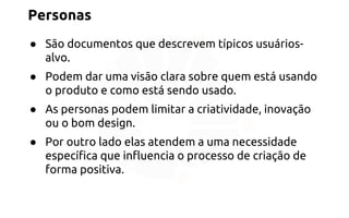 Personas 
● São documentos que descrevem típicos usuários-alvo. 
● Podem dar uma visão clara sobre quem está usando 
o produto e como está sendo usado. 
● As personas podem limitar a criatividade, inovação 
ou o bom design. 
● Por outro lado elas atendem a uma necessidade 
específica que influencia o processo de criação de 
forma positiva. 
 