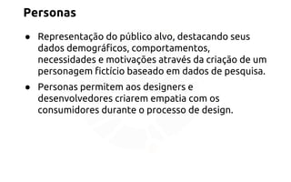 Personas 
● Representação do público alvo, destacando seus 
dados demográficos, comportamentos, 
necessidades e motivações através da criação de um 
personagem fictício baseado em dados de pesquisa. 
● Personas permitem aos designers e 
desenvolvedores criarem empatia com os 
consumidores durante o processo de design. 
 