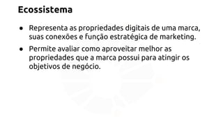 Ecossistema 
● Representa as propriedades digitais de uma marca, 
suas conexões e função estratégica de marketing. 
● Permite avaliar como aproveitar melhor as 
propriedades que a marca possui para atingir os 
objetivos de negócio. 
 