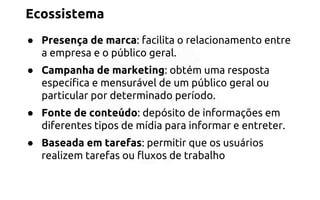 Ecossistema 
● Presença de marca: facilita o relacionamento entre 
a empresa e o público geral. 
● Campanha de marketing: obtém uma resposta 
específica e mensurável de um público geral ou 
particular por determinado período. 
● Fonte de conteúdo: depósito de informações em 
diferentes tipos de mídia para informar e entreter. 
● Baseada em tarefas: permitir que os usuários 
realizem tarefas ou fluxos de trabalho 
 