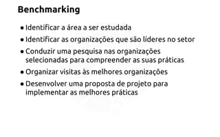 Benchmarking 
● Identificar a área a ser estudada 
● Identificar as organizações que são líderes no setor 
● Conduzir uma pesquisa nas organizações 
selecionadas para compreender as suas práticas 
● Organizar visitas às melhores organizações 
● Desenvolver uma proposta de projeto para 
implementar as melhores práticas 
 