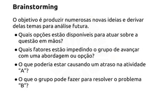 Brainstorming 
O objetivo é produzir numerosas novas ideias e derivar 
delas temas para análise futura. 
● Quais opções estão disponíveis para atuar sobre a 
questão em mãos? 
● Quais fatores estão impedindo o grupo de avançar 
com uma abordagem ou opção? 
● O que poderia estar causando um atraso na atividade 
“A”? 
● O que o grupo pode fazer para resolver o problema 
“B”? 
 