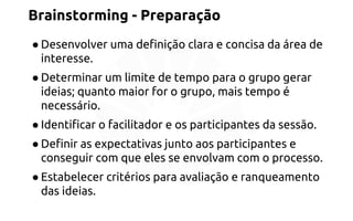 Brainstorming - Preparação 
● Desenvolver uma definição clara e concisa da área de 
interesse. 
● Determinar um limite de tempo para o grupo gerar 
ideias; quanto maior for o grupo, mais tempo é 
necessário. 
● Identificar o facilitador e os participantes da sessão. 
● Definir as expectativas junto aos participantes e 
conseguir com que eles se envolvam com o processo. 
● Estabelecer critérios para avaliação e ranqueamento 
das ideias. 
 
