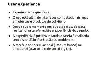 User eXperience 
● Experiência de quem usa. 
● O uso está além de interfaces computacionais, mas 
em objetos e produtos do cotidiano. 
● Desde que o momento em que algo é usado para 
realizar uma tarefa, existe a experiência do usuário. 
● A experiência é positiva quando a tarefa é realizada 
sem disperdício, frustração ou problemas. 
● A tarefa pode ser funcional (usar um banco) ou 
emocional (usar uma rede social digital). 
 