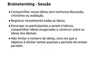 Brainstorming - Sessão 
● Compartilhar novas ideias sem nenhuma discussão, 
criticismo ou avaliação. 
● Registrar visivelmente todas as ideias. 
● Encorajar os participantes a serem criativos, 
compartilhar ideias exageradas e construir sobre as 
ideias dos demais. 
● Não limitar o número de ideias, uma vez que o 
objetivo é elicitar tantas quantas o período de tempo 
permitir. 
 