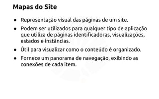 Mapas do Site 
● Representação visual das páginas de um site. 
● Podem ser utilizados para qualquer tipo de aplicação 
que utiliza de páginas identificadoras, visualizações, 
estados e instâncias. 
● Útil para visualizar como o conteúdo é organizado. 
● Fornece um panorama de navegação, exibindo as 
conexões de cada item. 
 