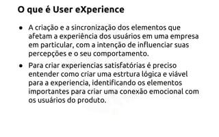 O que é User eXperience 
● A criação e a sincronização dos elementos que 
afetam a experiência dos usuários em uma empresa 
em particular, com a intenção de influenciar suas 
percepções e o seu comportamento. 
● Para criar experiencias satisfatórias é preciso 
entender como criar uma estrtura lógica e viável 
para a experiencia, identificando os elementos 
importantes para criar uma conexão emocional com 
os usuários do produto. 
 