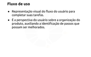 Fluxo de uso 
● Representação visual do fluxo do usuário para 
completar suas tarefas. 
● É a perspectiva do usuário sobre a organização do 
produto, auxiliando a identificação de passos que 
possam ser melhorados. 
 