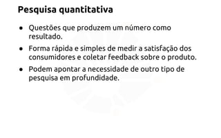 Pesquisa quantitativa 
● Questões que produzem um número como 
resultado. 
● Forma rápida e simples de medir a satisfação dos 
consumidores e coletar feedback sobre o produto. 
● Podem apontar a necessidade de outro tipo de 
pesquisa em profundidade. 
 