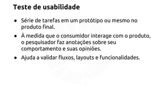 Teste de usabilidade 
● Série de tarefas em um protótipo ou mesmo no 
produto final. 
● À medida que o consumidor interage com o produto, 
o pesquisador faz anotações sobre seu 
comportamento e suas opiniões. 
● Ajuda a validar fluxos, layouts e funcionalidades. 
 