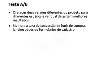 Teste A/B 
● Oferecer duas versões diferentes do produto para 
diferentes usuários e ver qual delas tem melhores 
resultados. 
● Melhora a taxa de conversão de funis de compra, 
landing pages ou formulários de cadastro. 
 