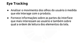 Eye Tracking 
● Analisar o movimento dos olhos do usuário à medida 
que ele interage com o produto. 
● Fornece informações sobre as partes da interface 
que mais interessam ao usuário e também sobre 
qual a ordem de leitura dos elementos da tela. 
 