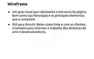 Wireframe 
● Um guia visual que representa a estrutura da página, 
bem como sua hierarquia e os principais elementos 
que a compõem. 
● Útil para discutir ideias como time e com os clientes, 
e também para informar o trabalho dos diretores de 
arte e desenvolvedores. 
 