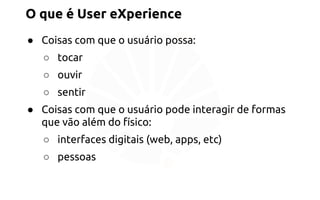 O que é User eXperience 
● Coisas com que o usuário possa: 
○ tocar 
○ ouvir 
○ sentir 
● Coisas com que o usuário pode interagir de formas 
que vão além do físico: 
○ interfaces digitais (web, apps, etc) 
○ pessoas 
 