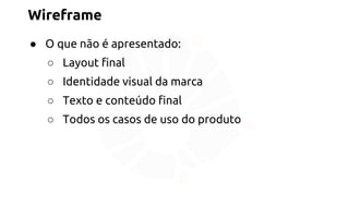 Wireframe 
● O que não é apresentado: 
○ Layout final 
○ Identidade visual da marca 
○ Texto e conteúdo final 
○ Todos os casos de uso do produto 
 