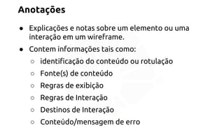 Anotações 
● Explicações e notas sobre um elemento ou uma 
interação em um wireframe. 
● Contem informações tais como: 
○ identificação do conteúdo ou rotulação 
○ Fonte(s) de conteúdo 
○ Regras de exibição 
○ Regras de Interação 
○ Destinos de Interação 
○ Conteúdo/mensagem de erro 
 