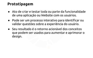 Prototipagem 
● Ato de criar e testar toda ou parte da funcionalidade 
de uma aplicação ou Website com os usuários. 
● Pode ser um processo interativo para identificar ou 
validar questões sobre a experiência do usuário. 
● Seu resultado é o retorno acionável dos conceitos 
que podem ser usados para aumentar e aprimorar o 
design. 
 