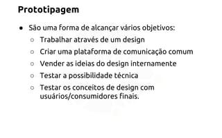 Prototipagem 
● São uma forma de alcançar vários objetivos: 
○ Trabalhar através de um design 
○ Criar uma plataforma de comunicação comum 
○ Vender as ideias do design internamente 
○ Testar a possibilidade técnica 
○ Testar os conceitos de design com 
usuários/consumidores finais. 
 