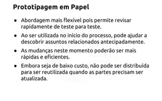 Prototipagem em Papel 
● Abordagem mais flexível pois permite revisar 
rapidamente de teste para teste. 
● Ao ser utilizada no início do processo, pode ajudar a 
descobrir assuntos relacionados antecipadamente. 
● As mudanças neste momento poderão ser mais 
rápidas e eficientes. 
● Embora seja de baixo custo, não pode ser distribuída 
para ser reutilizada quando as partes precisam ser 
atualizada. 
 