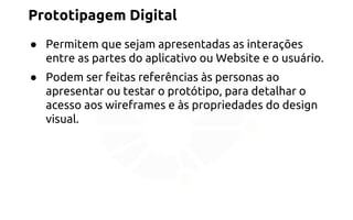 Prototipagem Digital 
● Permitem que sejam apresentadas as interações 
entre as partes do aplicativo ou Website e o usuário. 
● Podem ser feitas referências às personas ao 
apresentar ou testar o protótipo, para detalhar o 
acesso aos wireframes e às propriedades do design 
visual. 
 