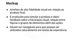 Mockup 
● Artefato de alta fidelidade visual em relação ao 
produto final. 
● É produzido para simular o produto e obter 
feedback sobre a hierarquia visual, relação entre 
figuras e grupos de elementos além das ações. 
● Devem ser navegáveis para que possam ser 
utilizados naturalmente em testes de experiência. 
 