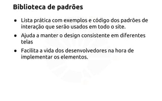 Biblioteca de padrões 
● Lista prática com exemplos e código dos padrões de 
interação que serão usados em todo o site. 
● Ajuda a manter o design consistente em diferentes 
telas 
● Facilita a vida dos desenvolvedores na hora de 
implementar os elementos. 
 