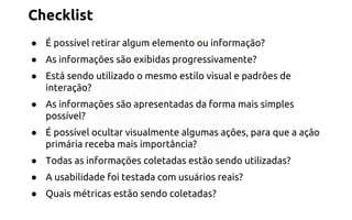 Checklist 
● É possível retirar algum elemento ou informação? 
● As informações são exibidas progressivamente? 
● Está sendo utilizado o mesmo estilo visual e padrões de 
interação? 
● As informações são apresentadas da forma mais simples 
possível? 
● É possível ocultar visualmente algumas ações, para que a ação 
primária receba mais importância? 
● Todas as informações coletadas estão sendo utilizadas? 
● A usabilidade foi testada com usuários reais? 
● Quais métricas estão sendo coletadas? 
 