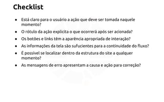 Checklist 
● Está claro para o usuário a ação que deve ser tomada naquele 
momento? 
● O rótulo da ação explicita o que ocorrerá após ser acionada? 
● Os botões e links têm a aparência apropriada de interação? 
● As informações da tela são sufucientes para a continuidade do fluxo? 
● É possível se localizar dentro da estrutura do site a qualquer 
momento? 
● As mensagens de erro apresentam a causa e ação para correção? 
 