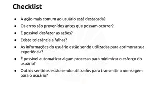 Checklist 
● A ação mais comum ao usuário está destacada? 
● Os erros são prevenidos antes que possam ocorrer? 
● É possível desfazer as ações? 
● Existe tolerância a falhas? 
● As informações do usuário estão sendo utilizadas para aprimorar sua 
experiência? 
● É possível automatizar algum processo para minimizar o esforço do 
usuário? 
● Outros sentidos estão sendo utilizados para transmitir a mensagem 
para o usuário? 
 